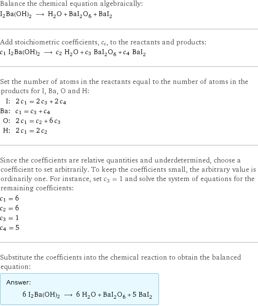 Balance the chemical equation algebraically: I2Ba(OH)2 ⟶ H_2O + BaI_2O_6 + BaI_2 Add stoichiometric coefficients, c_i, to the reactants and products: c_1 I2Ba(OH)2 ⟶ c_2 H_2O + c_3 BaI_2O_6 + c_4 BaI_2 Set the number of atoms in the reactants equal to the number of atoms in the products for I, Ba, O and H: I: | 2 c_1 = 2 c_3 + 2 c_4 Ba: | c_1 = c_3 + c_4 O: | 2 c_1 = c_2 + 6 c_3 H: | 2 c_1 = 2 c_2 Since the coefficients are relative quantities and underdetermined, choose a coefficient to set arbitrarily. To keep the coefficients small, the arbitrary value is ordinarily one. For instance, set c_3 = 1 and solve the system of equations for the remaining coefficients: c_1 = 6 c_2 = 6 c_3 = 1 c_4 = 5 Substitute the coefficients into the chemical reaction to obtain the balanced equation: Answer: |   | 6 I2Ba(OH)2 ⟶ 6 H_2O + BaI_2O_6 + 5 BaI_2