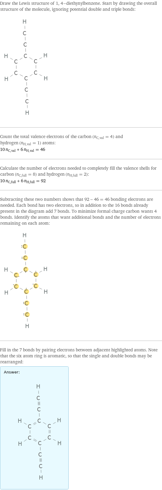 Draw the Lewis structure of 1, 4-diethynylbenzene. Start by drawing the overall structure of the molecule, ignoring potential double and triple bonds:  Count the total valence electrons of the carbon (n_C, val = 4) and hydrogen (n_H, val = 1) atoms: 10 n_C, val + 6 n_H, val = 46 Calculate the number of electrons needed to completely fill the valence shells for carbon (n_C, full = 8) and hydrogen (n_H, full = 2): 10 n_C, full + 6 n_H, full = 92 Subtracting these two numbers shows that 92 - 46 = 46 bonding electrons are needed. Each bond has two electrons, so in addition to the 16 bonds already present in the diagram add 7 bonds. To minimize formal charge carbon wants 4 bonds. Identify the atoms that want additional bonds and the number of electrons remaining on each atom:  Fill in the 7 bonds by pairing electrons between adjacent highlighted atoms. Note that the six atom ring is aromatic, so that the single and double bonds may be rearranged: Answer: |   | 