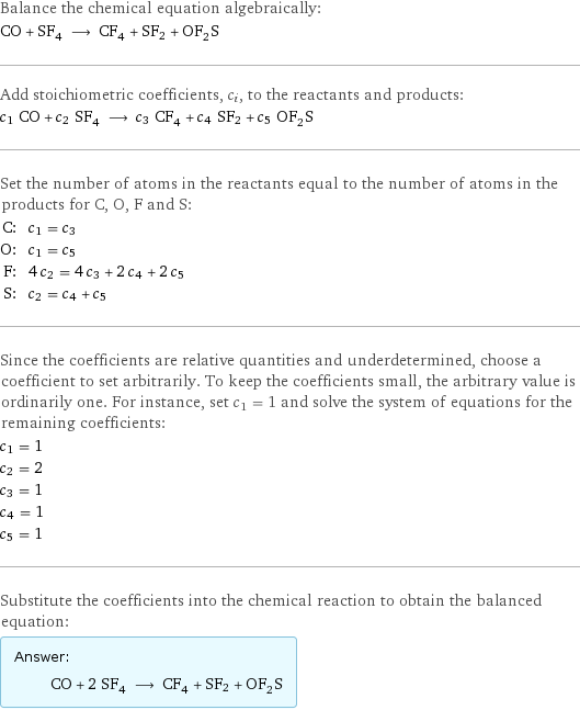 Balance the chemical equation algebraically: CO + SF_4 ⟶ CF_4 + SF2 + OF_2S Add stoichiometric coefficients, c_i, to the reactants and products: c_1 CO + c_2 SF_4 ⟶ c_3 CF_4 + c_4 SF2 + c_5 OF_2S Set the number of atoms in the reactants equal to the number of atoms in the products for C, O, F and S: C: | c_1 = c_3 O: | c_1 = c_5 F: | 4 c_2 = 4 c_3 + 2 c_4 + 2 c_5 S: | c_2 = c_4 + c_5 Since the coefficients are relative quantities and underdetermined, choose a coefficient to set arbitrarily. To keep the coefficients small, the arbitrary value is ordinarily one. For instance, set c_1 = 1 and solve the system of equations for the remaining coefficients: c_1 = 1 c_2 = 2 c_3 = 1 c_4 = 1 c_5 = 1 Substitute the coefficients into the chemical reaction to obtain the balanced equation: Answer: |   | CO + 2 SF_4 ⟶ CF_4 + SF2 + OF_2S