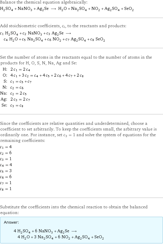 Balance the chemical equation algebraically: H_2SO_4 + NaNO_3 + Ag_2Se ⟶ H_2O + Na_2SO_4 + NO_2 + Ag_2SO_4 + SeO_2 Add stoichiometric coefficients, c_i, to the reactants and products: c_1 H_2SO_4 + c_2 NaNO_3 + c_3 Ag_2Se ⟶ c_4 H_2O + c_5 Na_2SO_4 + c_6 NO_2 + c_7 Ag_2SO_4 + c_8 SeO_2 Set the number of atoms in the reactants equal to the number of atoms in the products for H, O, S, N, Na, Ag and Se: H: | 2 c_1 = 2 c_4 O: | 4 c_1 + 3 c_2 = c_4 + 4 c_5 + 2 c_6 + 4 c_7 + 2 c_8 S: | c_1 = c_5 + c_7 N: | c_2 = c_6 Na: | c_2 = 2 c_5 Ag: | 2 c_3 = 2 c_7 Se: | c_3 = c_8 Since the coefficients are relative quantities and underdetermined, choose a coefficient to set arbitrarily. To keep the coefficients small, the arbitrary value is ordinarily one. For instance, set c_3 = 1 and solve the system of equations for the remaining coefficients: c_1 = 4 c_2 = 6 c_3 = 1 c_4 = 4 c_5 = 3 c_6 = 6 c_7 = 1 c_8 = 1 Substitute the coefficients into the chemical reaction to obtain the balanced equation: Answer: |   | 4 H_2SO_4 + 6 NaNO_3 + Ag_2Se ⟶ 4 H_2O + 3 Na_2SO_4 + 6 NO_2 + Ag_2SO_4 + SeO_2