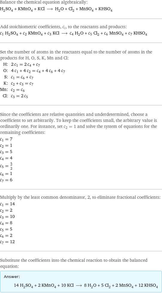 Balance the chemical equation algebraically: H_2SO_4 + KMnO_4 + KCl ⟶ H_2O + Cl_2 + MnSO_4 + KHSO_4 Add stoichiometric coefficients, c_i, to the reactants and products: c_1 H_2SO_4 + c_2 KMnO_4 + c_3 KCl ⟶ c_4 H_2O + c_5 Cl_2 + c_6 MnSO_4 + c_7 KHSO_4 Set the number of atoms in the reactants equal to the number of atoms in the products for H, O, S, K, Mn and Cl: H: | 2 c_1 = 2 c_4 + c_7 O: | 4 c_1 + 4 c_2 = c_4 + 4 c_6 + 4 c_7 S: | c_1 = c_6 + c_7 K: | c_2 + c_3 = c_7 Mn: | c_2 = c_6 Cl: | c_3 = 2 c_5 Since the coefficients are relative quantities and underdetermined, choose a coefficient to set arbitrarily. To keep the coefficients small, the arbitrary value is ordinarily one. For instance, set c_2 = 1 and solve the system of equations for the remaining coefficients: c_1 = 7 c_2 = 1 c_3 = 5 c_4 = 4 c_5 = 5/2 c_6 = 1 c_7 = 6 Multiply by the least common denominator, 2, to eliminate fractional coefficients: c_1 = 14 c_2 = 2 c_3 = 10 c_4 = 8 c_5 = 5 c_6 = 2 c_7 = 12 Substitute the coefficients into the chemical reaction to obtain the balanced equation: Answer: |   | 14 H_2SO_4 + 2 KMnO_4 + 10 KCl ⟶ 8 H_2O + 5 Cl_2 + 2 MnSO_4 + 12 KHSO_4