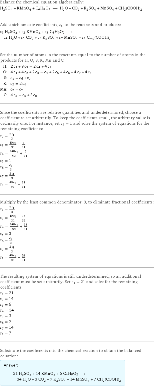 Balance the chemical equation algebraically: H_2SO_4 + KMnO_4 + C4H9O2 ⟶ H_2O + CO_2 + K_2SO_4 + MnSO_4 + CH_2(COOH)_2 Add stoichiometric coefficients, c_i, to the reactants and products: c_1 H_2SO_4 + c_2 KMnO_4 + c_3 C4H9O2 ⟶ c_4 H_2O + c_5 CO_2 + c_6 K_2SO_4 + c_7 MnSO_4 + c_8 CH_2(COOH)_2 Set the number of atoms in the reactants equal to the number of atoms in the products for H, O, S, K, Mn and C: H: | 2 c_1 + 9 c_3 = 2 c_4 + 4 c_8 O: | 4 c_1 + 4 c_2 + 2 c_3 = c_4 + 2 c_5 + 4 c_6 + 4 c_7 + 4 c_8 S: | c_1 = c_6 + c_7 K: | c_2 = 2 c_6 Mn: | c_2 = c_7 C: | 4 c_3 = c_5 + 3 c_8 Since the coefficients are relative quantities and underdetermined, choose a coefficient to set arbitrarily. To keep the coefficients small, the arbitrary value is ordinarily one. For instance, set c_5 = 1 and solve the system of equations for the remaining coefficients: c_2 = (2 c_1)/3 c_3 = (10 c_1)/31 - 8/31 c_4 = (148 c_1)/93 + 6/31 c_5 = 1 c_6 = c_1/3 c_7 = (2 c_1)/3 c_8 = (40 c_1)/93 - 21/31 Multiply by the least common denominator, 3, to eliminate fractional coefficients: c_2 = (2 c_1)/3 c_3 = (10 c_1)/31 - 24/31 c_4 = (148 c_1)/93 + 18/31 c_5 = 3 c_6 = c_1/3 c_7 = (2 c_1)/3 c_8 = (40 c_1)/93 - 63/31 The resulting system of equations is still underdetermined, so an additional coefficient must be set arbitrarily. Set c_1 = 21 and solve for the remaining coefficients: c_1 = 21 c_2 = 14 c_3 = 6 c_4 = 34 c_5 = 3 c_6 = 7 c_7 = 14 c_8 = 7 Substitute the coefficients into the chemical reaction to obtain the balanced equation: Answer: |   | 21 H_2SO_4 + 14 KMnO_4 + 6 C4H9O2 ⟶ 34 H_2O + 3 CO_2 + 7 K_2SO_4 + 14 MnSO_4 + 7 CH_2(COOH)_2