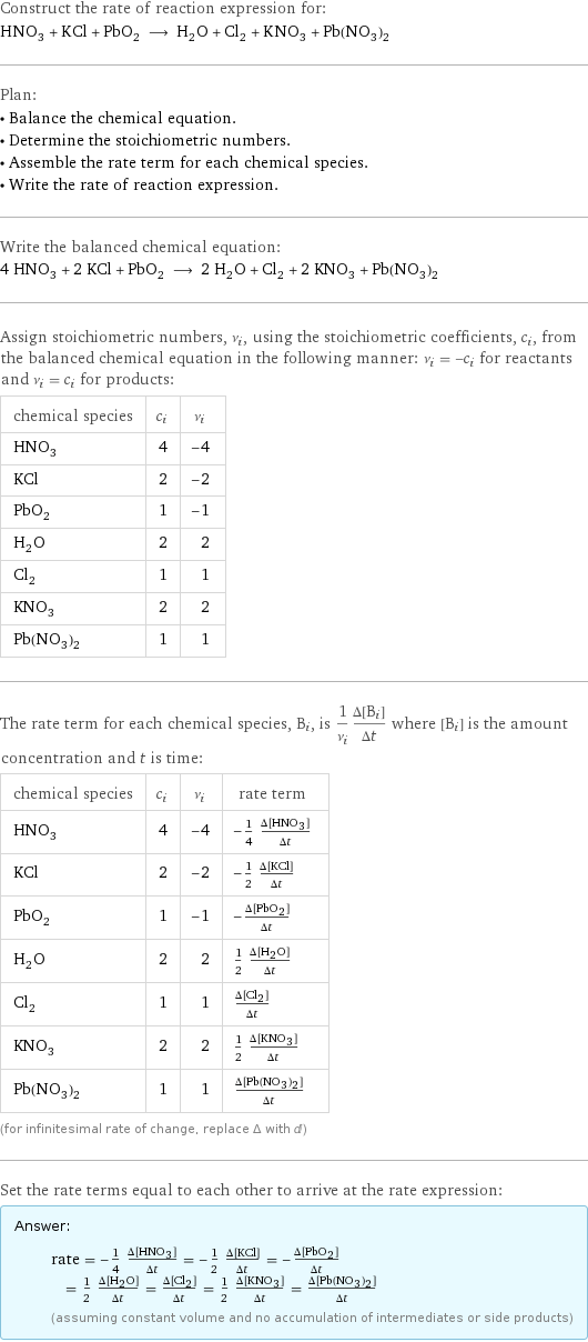 Construct the rate of reaction expression for: HNO_3 + KCl + PbO_2 ⟶ H_2O + Cl_2 + KNO_3 + Pb(NO_3)_2 Plan: • Balance the chemical equation. • Determine the stoichiometric numbers. • Assemble the rate term for each chemical species. • Write the rate of reaction expression. Write the balanced chemical equation: 4 HNO_3 + 2 KCl + PbO_2 ⟶ 2 H_2O + Cl_2 + 2 KNO_3 + Pb(NO_3)_2 Assign stoichiometric numbers, ν_i, using the stoichiometric coefficients, c_i, from the balanced chemical equation in the following manner: ν_i = -c_i for reactants and ν_i = c_i for products: chemical species | c_i | ν_i HNO_3 | 4 | -4 KCl | 2 | -2 PbO_2 | 1 | -1 H_2O | 2 | 2 Cl_2 | 1 | 1 KNO_3 | 2 | 2 Pb(NO_3)_2 | 1 | 1 The rate term for each chemical species, B_i, is 1/ν_i(Δ[B_i])/(Δt) where [B_i] is the amount concentration and t is time: chemical species | c_i | ν_i | rate term HNO_3 | 4 | -4 | -1/4 (Δ[HNO3])/(Δt) KCl | 2 | -2 | -1/2 (Δ[KCl])/(Δt) PbO_2 | 1 | -1 | -(Δ[PbO2])/(Δt) H_2O | 2 | 2 | 1/2 (Δ[H2O])/(Δt) Cl_2 | 1 | 1 | (Δ[Cl2])/(Δt) KNO_3 | 2 | 2 | 1/2 (Δ[KNO3])/(Δt) Pb(NO_3)_2 | 1 | 1 | (Δ[Pb(NO3)2])/(Δt) (for infinitesimal rate of change, replace Δ with d) Set the rate terms equal to each other to arrive at the rate expression: Answer: |   | rate = -1/4 (Δ[HNO3])/(Δt) = -1/2 (Δ[KCl])/(Δt) = -(Δ[PbO2])/(Δt) = 1/2 (Δ[H2O])/(Δt) = (Δ[Cl2])/(Δt) = 1/2 (Δ[KNO3])/(Δt) = (Δ[Pb(NO3)2])/(Δt) (assuming constant volume and no accumulation of intermediates or side products)