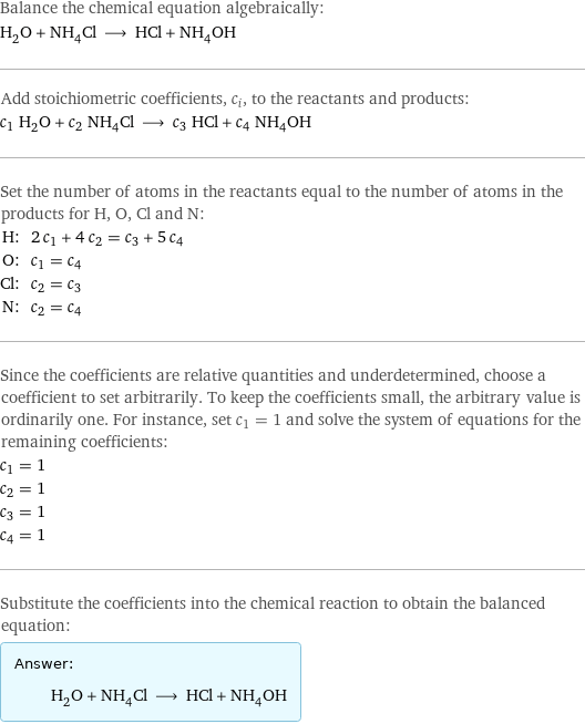 Balance the chemical equation algebraically: H_2O + NH_4Cl ⟶ HCl + NH_4OH Add stoichiometric coefficients, c_i, to the reactants and products: c_1 H_2O + c_2 NH_4Cl ⟶ c_3 HCl + c_4 NH_4OH Set the number of atoms in the reactants equal to the number of atoms in the products for H, O, Cl and N: H: | 2 c_1 + 4 c_2 = c_3 + 5 c_4 O: | c_1 = c_4 Cl: | c_2 = c_3 N: | c_2 = c_4 Since the coefficients are relative quantities and underdetermined, choose a coefficient to set arbitrarily. To keep the coefficients small, the arbitrary value is ordinarily one. For instance, set c_1 = 1 and solve the system of equations for the remaining coefficients: c_1 = 1 c_2 = 1 c_3 = 1 c_4 = 1 Substitute the coefficients into the chemical reaction to obtain the balanced equation: Answer: |   | H_2O + NH_4Cl ⟶ HCl + NH_4OH