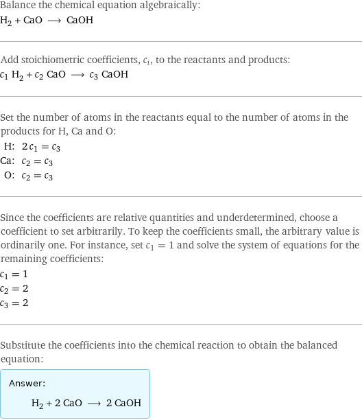 Balance the chemical equation algebraically: H_2 + CaO ⟶ CaOH Add stoichiometric coefficients, c_i, to the reactants and products: c_1 H_2 + c_2 CaO ⟶ c_3 CaOH Set the number of atoms in the reactants equal to the number of atoms in the products for H, Ca and O: H: | 2 c_1 = c_3 Ca: | c_2 = c_3 O: | c_2 = c_3 Since the coefficients are relative quantities and underdetermined, choose a coefficient to set arbitrarily. To keep the coefficients small, the arbitrary value is ordinarily one. For instance, set c_1 = 1 and solve the system of equations for the remaining coefficients: c_1 = 1 c_2 = 2 c_3 = 2 Substitute the coefficients into the chemical reaction to obtain the balanced equation: Answer: |   | H_2 + 2 CaO ⟶ 2 CaOH