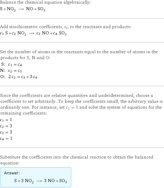 Balance the chemical equation algebraically: S + NO_2 ⟶ NO + SO_3 Add stoichiometric coefficients, c_i, to the reactants and products: c_1 S + c_2 NO_2 ⟶ c_3 NO + c_4 SO_3 Set the number of atoms in the reactants equal to the number of atoms in the products for S, N and O: S: | c_1 = c_4 N: | c_2 = c_3 O: | 2 c_2 = c_3 + 3 c_4 Since the coefficients are relative quantities and underdetermined, choose a coefficient to set arbitrarily. To keep the coefficients small, the arbitrary value is ordinarily one. For instance, set c_1 = 1 and solve the system of equations for the remaining coefficients: c_1 = 1 c_2 = 3 c_3 = 3 c_4 = 1 Substitute the coefficients into the chemical reaction to obtain the balanced equation: Answer: |   | S + 3 NO_2 ⟶ 3 NO + SO_3