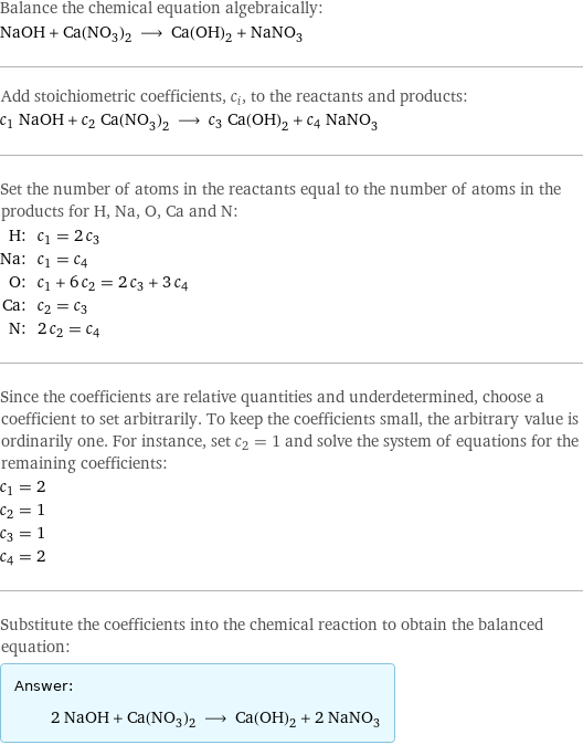 Balance the chemical equation algebraically: NaOH + Ca(NO_3)_2 ⟶ Ca(OH)_2 + NaNO_3 Add stoichiometric coefficients, c_i, to the reactants and products: c_1 NaOH + c_2 Ca(NO_3)_2 ⟶ c_3 Ca(OH)_2 + c_4 NaNO_3 Set the number of atoms in the reactants equal to the number of atoms in the products for H, Na, O, Ca and N: H: | c_1 = 2 c_3 Na: | c_1 = c_4 O: | c_1 + 6 c_2 = 2 c_3 + 3 c_4 Ca: | c_2 = c_3 N: | 2 c_2 = c_4 Since the coefficients are relative quantities and underdetermined, choose a coefficient to set arbitrarily. To keep the coefficients small, the arbitrary value is ordinarily one. For instance, set c_2 = 1 and solve the system of equations for the remaining coefficients: c_1 = 2 c_2 = 1 c_3 = 1 c_4 = 2 Substitute the coefficients into the chemical reaction to obtain the balanced equation: Answer: |   | 2 NaOH + Ca(NO_3)_2 ⟶ Ca(OH)_2 + 2 NaNO_3