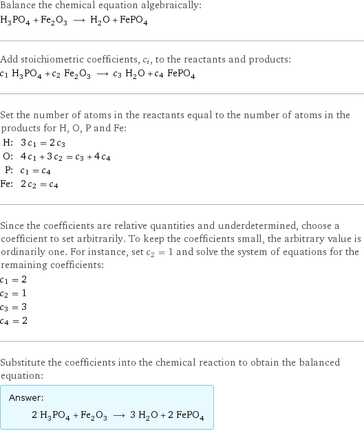 Balance the chemical equation algebraically: H_3PO_4 + Fe_2O_3 ⟶ H_2O + FePO_4 Add stoichiometric coefficients, c_i, to the reactants and products: c_1 H_3PO_4 + c_2 Fe_2O_3 ⟶ c_3 H_2O + c_4 FePO_4 Set the number of atoms in the reactants equal to the number of atoms in the products for H, O, P and Fe: H: | 3 c_1 = 2 c_3 O: | 4 c_1 + 3 c_2 = c_3 + 4 c_4 P: | c_1 = c_4 Fe: | 2 c_2 = c_4 Since the coefficients are relative quantities and underdetermined, choose a coefficient to set arbitrarily. To keep the coefficients small, the arbitrary value is ordinarily one. For instance, set c_2 = 1 and solve the system of equations for the remaining coefficients: c_1 = 2 c_2 = 1 c_3 = 3 c_4 = 2 Substitute the coefficients into the chemical reaction to obtain the balanced equation: Answer: |   | 2 H_3PO_4 + Fe_2O_3 ⟶ 3 H_2O + 2 FePO_4