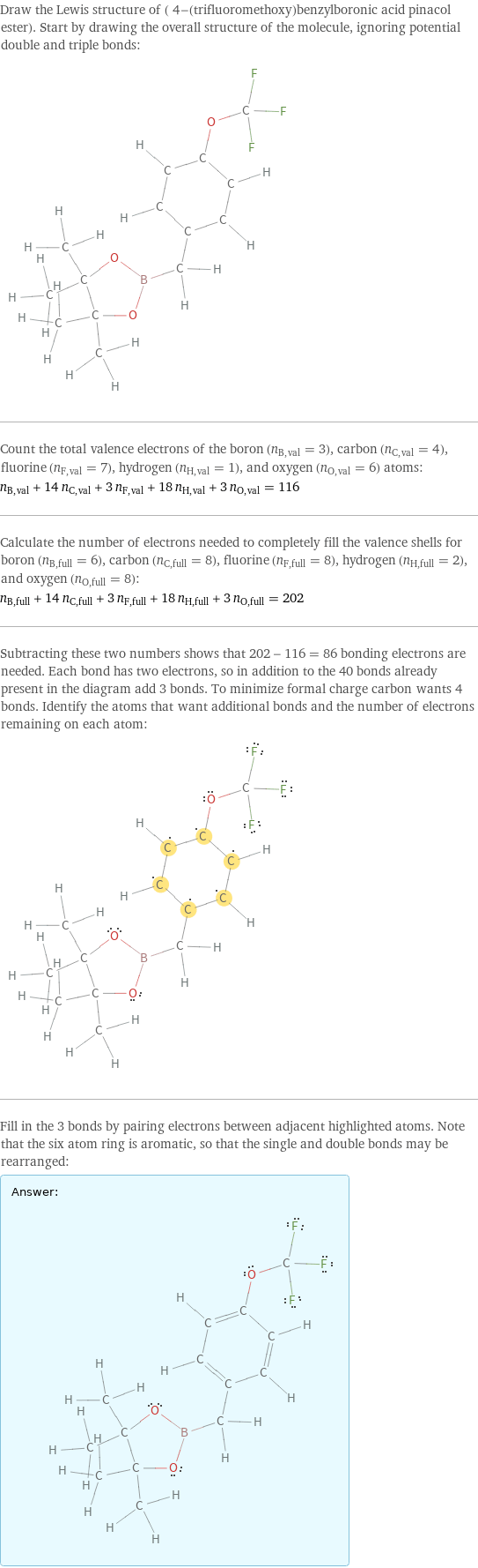 Draw the Lewis structure of ( 4-(trifluoromethoxy)benzylboronic acid pinacol ester). Start by drawing the overall structure of the molecule, ignoring potential double and triple bonds:  Count the total valence electrons of the boron (n_B, val = 3), carbon (n_C, val = 4), fluorine (n_F, val = 7), hydrogen (n_H, val = 1), and oxygen (n_O, val = 6) atoms: n_B, val + 14 n_C, val + 3 n_F, val + 18 n_H, val + 3 n_O, val = 116 Calculate the number of electrons needed to completely fill the valence shells for boron (n_B, full = 6), carbon (n_C, full = 8), fluorine (n_F, full = 8), hydrogen (n_H, full = 2), and oxygen (n_O, full = 8): n_B, full + 14 n_C, full + 3 n_F, full + 18 n_H, full + 3 n_O, full = 202 Subtracting these two numbers shows that 202 - 116 = 86 bonding electrons are needed. Each bond has two electrons, so in addition to the 40 bonds already present in the diagram add 3 bonds. To minimize formal charge carbon wants 4 bonds. Identify the atoms that want additional bonds and the number of electrons remaining on each atom:  Fill in the 3 bonds by pairing electrons between adjacent highlighted atoms. Note that the six atom ring is aromatic, so that the single and double bonds may be rearranged: Answer: |   | 