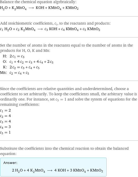 Balance the chemical equation algebraically: H_2O + K_2MnO_4 ⟶ KOH + KMnO_4 + KMnO2 Add stoichiometric coefficients, c_i, to the reactants and products: c_1 H_2O + c_2 K_2MnO_4 ⟶ c_3 KOH + c_4 KMnO_4 + c_5 KMnO2 Set the number of atoms in the reactants equal to the number of atoms in the products for H, O, K and Mn: H: | 2 c_1 = c_3 O: | c_1 + 4 c_2 = c_3 + 4 c_4 + 2 c_5 K: | 2 c_2 = c_3 + c_4 + c_5 Mn: | c_2 = c_4 + c_5 Since the coefficients are relative quantities and underdetermined, choose a coefficient to set arbitrarily. To keep the coefficients small, the arbitrary value is ordinarily one. For instance, set c_5 = 1 and solve the system of equations for the remaining coefficients: c_1 = 2 c_2 = 4 c_3 = 4 c_4 = 3 c_5 = 1 Substitute the coefficients into the chemical reaction to obtain the balanced equation: Answer: |   | 2 H_2O + 4 K_2MnO_4 ⟶ 4 KOH + 3 KMnO_4 + KMnO2