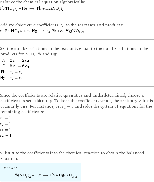 Balance the chemical equation algebraically: Pb(NO_3)_2 + Hg ⟶ Pb + Hg(NO_3)_2 Add stoichiometric coefficients, c_i, to the reactants and products: c_1 Pb(NO_3)_2 + c_2 Hg ⟶ c_3 Pb + c_4 Hg(NO_3)_2 Set the number of atoms in the reactants equal to the number of atoms in the products for N, O, Pb and Hg: N: | 2 c_1 = 2 c_4 O: | 6 c_1 = 6 c_4 Pb: | c_1 = c_3 Hg: | c_2 = c_4 Since the coefficients are relative quantities and underdetermined, choose a coefficient to set arbitrarily. To keep the coefficients small, the arbitrary value is ordinarily one. For instance, set c_1 = 1 and solve the system of equations for the remaining coefficients: c_1 = 1 c_2 = 1 c_3 = 1 c_4 = 1 Substitute the coefficients into the chemical reaction to obtain the balanced equation: Answer: |   | Pb(NO_3)_2 + Hg ⟶ Pb + Hg(NO_3)_2