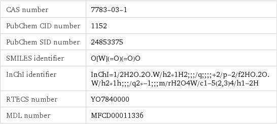 CAS number | 7783-03-1 PubChem CID number | 1152 PubChem SID number | 24853375 SMILES identifier | O[W](=O)(=O)O InChI identifier | InChI=1/2H2O.2O.W/h2*1H2;;;/q;;;;+2/p-2/f2HO.2O.W/h2*1h;;;/q2*-1;;;m/rH2O4W/c1-5(2, 3)4/h1-2H RTECS number | YO7840000 MDL number | MFCD00011336