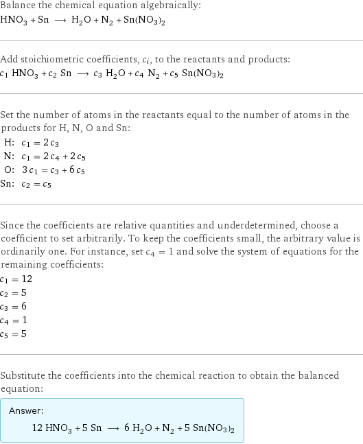 Balance the chemical equation algebraically: HNO_3 + Sn ⟶ H_2O + N_2 + Sn(NO3)2 Add stoichiometric coefficients, c_i, to the reactants and products: c_1 HNO_3 + c_2 Sn ⟶ c_3 H_2O + c_4 N_2 + c_5 Sn(NO3)2 Set the number of atoms in the reactants equal to the number of atoms in the products for H, N, O and Sn: H: | c_1 = 2 c_3 N: | c_1 = 2 c_4 + 2 c_5 O: | 3 c_1 = c_3 + 6 c_5 Sn: | c_2 = c_5 Since the coefficients are relative quantities and underdetermined, choose a coefficient to set arbitrarily. To keep the coefficients small, the arbitrary value is ordinarily one. For instance, set c_4 = 1 and solve the system of equations for the remaining coefficients: c_1 = 12 c_2 = 5 c_3 = 6 c_4 = 1 c_5 = 5 Substitute the coefficients into the chemical reaction to obtain the balanced equation: Answer: |   | 12 HNO_3 + 5 Sn ⟶ 6 H_2O + N_2 + 5 Sn(NO3)2