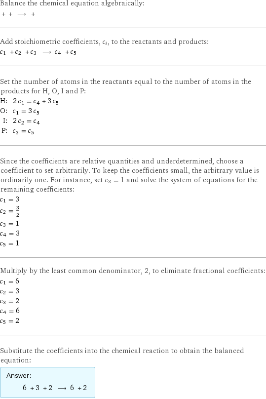 Balance the chemical equation algebraically:  + + ⟶ +  Add stoichiometric coefficients, c_i, to the reactants and products: c_1 + c_2 + c_3 ⟶ c_4 + c_5  Set the number of atoms in the reactants equal to the number of atoms in the products for H, O, I and P: H: | 2 c_1 = c_4 + 3 c_5 O: | c_1 = 3 c_5 I: | 2 c_2 = c_4 P: | c_3 = c_5 Since the coefficients are relative quantities and underdetermined, choose a coefficient to set arbitrarily. To keep the coefficients small, the arbitrary value is ordinarily one. For instance, set c_3 = 1 and solve the system of equations for the remaining coefficients: c_1 = 3 c_2 = 3/2 c_3 = 1 c_4 = 3 c_5 = 1 Multiply by the least common denominator, 2, to eliminate fractional coefficients: c_1 = 6 c_2 = 3 c_3 = 2 c_4 = 6 c_5 = 2 Substitute the coefficients into the chemical reaction to obtain the balanced equation: Answer: |   | 6 + 3 + 2 ⟶ 6 + 2 