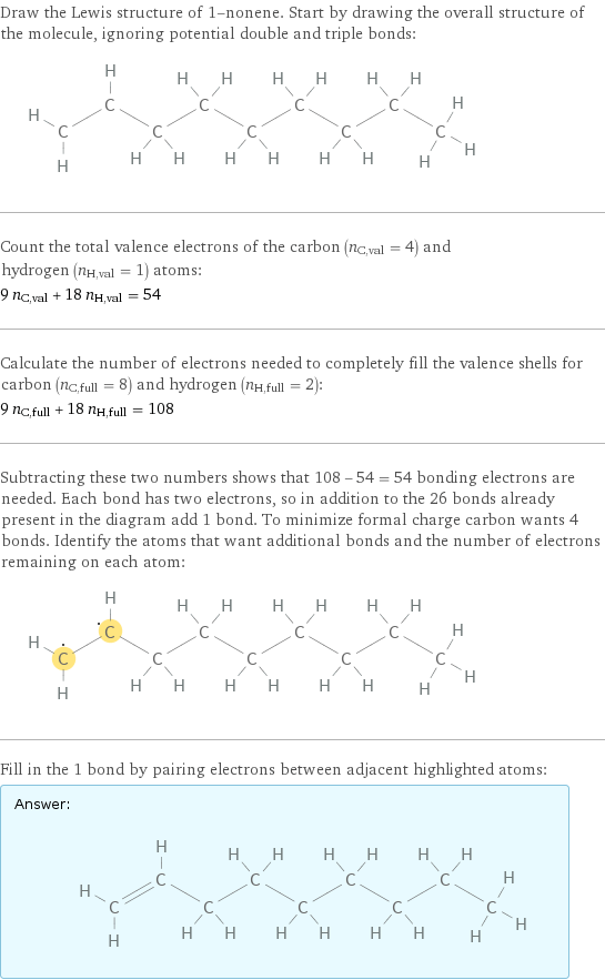 Draw the Lewis structure of 1-nonene. Start by drawing the overall structure of the molecule, ignoring potential double and triple bonds:  Count the total valence electrons of the carbon (n_C, val = 4) and hydrogen (n_H, val = 1) atoms: 9 n_C, val + 18 n_H, val = 54 Calculate the number of electrons needed to completely fill the valence shells for carbon (n_C, full = 8) and hydrogen (n_H, full = 2): 9 n_C, full + 18 n_H, full = 108 Subtracting these two numbers shows that 108 - 54 = 54 bonding electrons are needed. Each bond has two electrons, so in addition to the 26 bonds already present in the diagram add 1 bond. To minimize formal charge carbon wants 4 bonds. Identify the atoms that want additional bonds and the number of electrons remaining on each atom:  Fill in the 1 bond by pairing electrons between adjacent highlighted atoms: Answer: |   | 