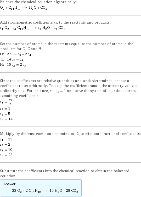 Balance the chemical equation algebraically: O_2 + C_14H_10 ⟶ H_2O + CO_2 Add stoichiometric coefficients, c_i, to the reactants and products: c_1 O_2 + c_2 C_14H_10 ⟶ c_3 H_2O + c_4 CO_2 Set the number of atoms in the reactants equal to the number of atoms in the products for O, C and H: O: | 2 c_1 = c_3 + 2 c_4 C: | 14 c_2 = c_4 H: | 10 c_2 = 2 c_3 Since the coefficients are relative quantities and underdetermined, choose a coefficient to set arbitrarily. To keep the coefficients small, the arbitrary value is ordinarily one. For instance, set c_2 = 1 and solve the system of equations for the remaining coefficients: c_1 = 33/2 c_2 = 1 c_3 = 5 c_4 = 14 Multiply by the least common denominator, 2, to eliminate fractional coefficients: c_1 = 33 c_2 = 2 c_3 = 10 c_4 = 28 Substitute the coefficients into the chemical reaction to obtain the balanced equation: Answer: |   | 33 O_2 + 2 C_14H_10 ⟶ 10 H_2O + 28 CO_2