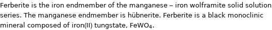 Ferberite is the iron endmember of the manganese - iron wolframite solid solution series. The manganese endmember is hübnerite. Ferberite is a black monoclinic mineral composed of iron(II) tungstate, FeWO_4.