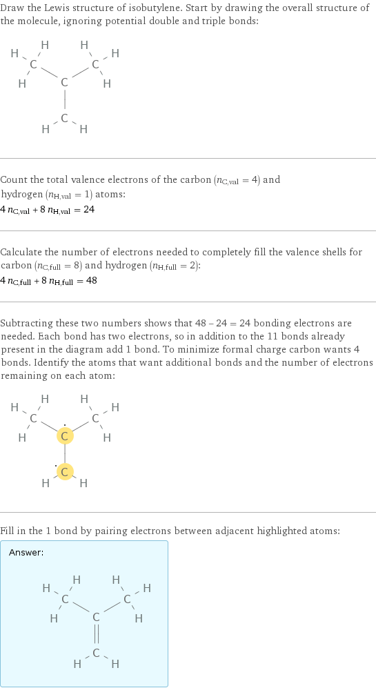 Draw the Lewis structure of isobutylene. Start by drawing the overall structure of the molecule, ignoring potential double and triple bonds:  Count the total valence electrons of the carbon (n_C, val = 4) and hydrogen (n_H, val = 1) atoms: 4 n_C, val + 8 n_H, val = 24 Calculate the number of electrons needed to completely fill the valence shells for carbon (n_C, full = 8) and hydrogen (n_H, full = 2): 4 n_C, full + 8 n_H, full = 48 Subtracting these two numbers shows that 48 - 24 = 24 bonding electrons are needed. Each bond has two electrons, so in addition to the 11 bonds already present in the diagram add 1 bond. To minimize formal charge carbon wants 4 bonds. Identify the atoms that want additional bonds and the number of electrons remaining on each atom:  Fill in the 1 bond by pairing electrons between adjacent highlighted atoms: Answer: |   | 