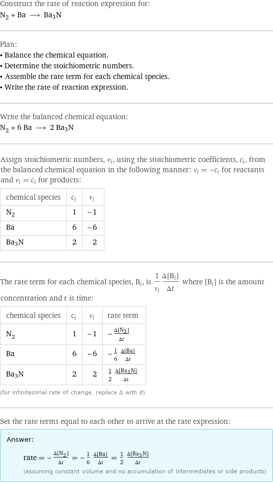 Construct the rate of reaction expression for: N_2 + Ba ⟶ Ba3N Plan: • Balance the chemical equation. • Determine the stoichiometric numbers. • Assemble the rate term for each chemical species. • Write the rate of reaction expression. Write the balanced chemical equation: N_2 + 6 Ba ⟶ 2 Ba3N Assign stoichiometric numbers, ν_i, using the stoichiometric coefficients, c_i, from the balanced chemical equation in the following manner: ν_i = -c_i for reactants and ν_i = c_i for products: chemical species | c_i | ν_i N_2 | 1 | -1 Ba | 6 | -6 Ba3N | 2 | 2 The rate term for each chemical species, B_i, is 1/ν_i(Δ[B_i])/(Δt) where [B_i] is the amount concentration and t is time: chemical species | c_i | ν_i | rate term N_2 | 1 | -1 | -(Δ[N2])/(Δt) Ba | 6 | -6 | -1/6 (Δ[Ba])/(Δt) Ba3N | 2 | 2 | 1/2 (Δ[Ba3N])/(Δt) (for infinitesimal rate of change, replace Δ with d) Set the rate terms equal to each other to arrive at the rate expression: Answer: |   | rate = -(Δ[N2])/(Δt) = -1/6 (Δ[Ba])/(Δt) = 1/2 (Δ[Ba3N])/(Δt) (assuming constant volume and no accumulation of intermediates or side products)