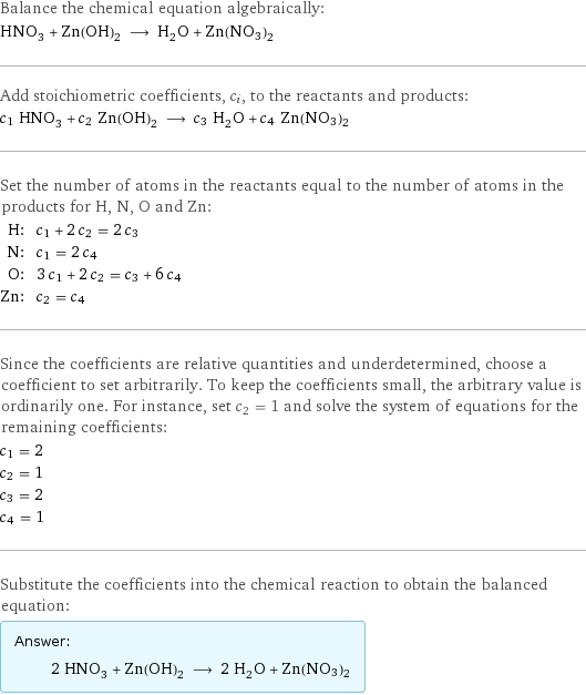 Balance the chemical equation algebraically: HNO_3 + Zn(OH)_2 ⟶ H_2O + Zn(NO3)2 Add stoichiometric coefficients, c_i, to the reactants and products: c_1 HNO_3 + c_2 Zn(OH)_2 ⟶ c_3 H_2O + c_4 Zn(NO3)2 Set the number of atoms in the reactants equal to the number of atoms in the products for H, N, O and Zn: H: | c_1 + 2 c_2 = 2 c_3 N: | c_1 = 2 c_4 O: | 3 c_1 + 2 c_2 = c_3 + 6 c_4 Zn: | c_2 = c_4 Since the coefficients are relative quantities and underdetermined, choose a coefficient to set arbitrarily. To keep the coefficients small, the arbitrary value is ordinarily one. For instance, set c_2 = 1 and solve the system of equations for the remaining coefficients: c_1 = 2 c_2 = 1 c_3 = 2 c_4 = 1 Substitute the coefficients into the chemical reaction to obtain the balanced equation: Answer: |   | 2 HNO_3 + Zn(OH)_2 ⟶ 2 H_2O + Zn(NO3)2