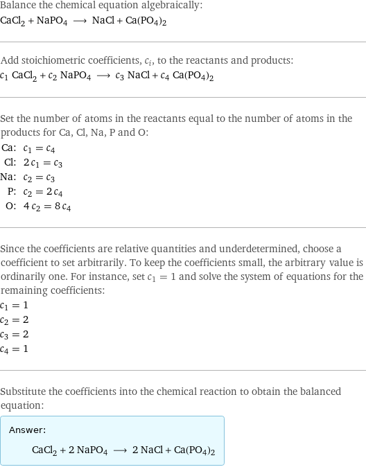 Balance the chemical equation algebraically: CaCl_2 + NaPO4 ⟶ NaCl + Ca(PO4)2 Add stoichiometric coefficients, c_i, to the reactants and products: c_1 CaCl_2 + c_2 NaPO4 ⟶ c_3 NaCl + c_4 Ca(PO4)2 Set the number of atoms in the reactants equal to the number of atoms in the products for Ca, Cl, Na, P and O: Ca: | c_1 = c_4 Cl: | 2 c_1 = c_3 Na: | c_2 = c_3 P: | c_2 = 2 c_4 O: | 4 c_2 = 8 c_4 Since the coefficients are relative quantities and underdetermined, choose a coefficient to set arbitrarily. To keep the coefficients small, the arbitrary value is ordinarily one. For instance, set c_1 = 1 and solve the system of equations for the remaining coefficients: c_1 = 1 c_2 = 2 c_3 = 2 c_4 = 1 Substitute the coefficients into the chemical reaction to obtain the balanced equation: Answer: |   | CaCl_2 + 2 NaPO4 ⟶ 2 NaCl + Ca(PO4)2