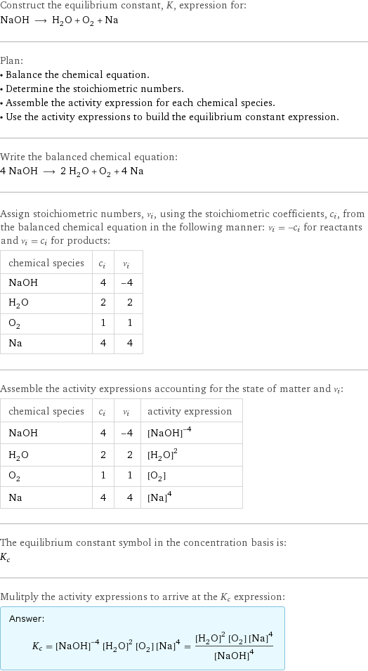 Construct the equilibrium constant, K, expression for: NaOH ⟶ H_2O + O_2 + Na Plan: • Balance the chemical equation. • Determine the stoichiometric numbers. • Assemble the activity expression for each chemical species. • Use the activity expressions to build the equilibrium constant expression. Write the balanced chemical equation: 4 NaOH ⟶ 2 H_2O + O_2 + 4 Na Assign stoichiometric numbers, ν_i, using the stoichiometric coefficients, c_i, from the balanced chemical equation in the following manner: ν_i = -c_i for reactants and ν_i = c_i for products: chemical species | c_i | ν_i NaOH | 4 | -4 H_2O | 2 | 2 O_2 | 1 | 1 Na | 4 | 4 Assemble the activity expressions accounting for the state of matter and ν_i: chemical species | c_i | ν_i | activity expression NaOH | 4 | -4 | ([NaOH])^(-4) H_2O | 2 | 2 | ([H2O])^2 O_2 | 1 | 1 | [O2] Na | 4 | 4 | ([Na])^4 The equilibrium constant symbol in the concentration basis is: K_c Mulitply the activity expressions to arrive at the K_c expression: Answer: |   | K_c = ([NaOH])^(-4) ([H2O])^2 [O2] ([Na])^4 = (([H2O])^2 [O2] ([Na])^4)/([NaOH])^4