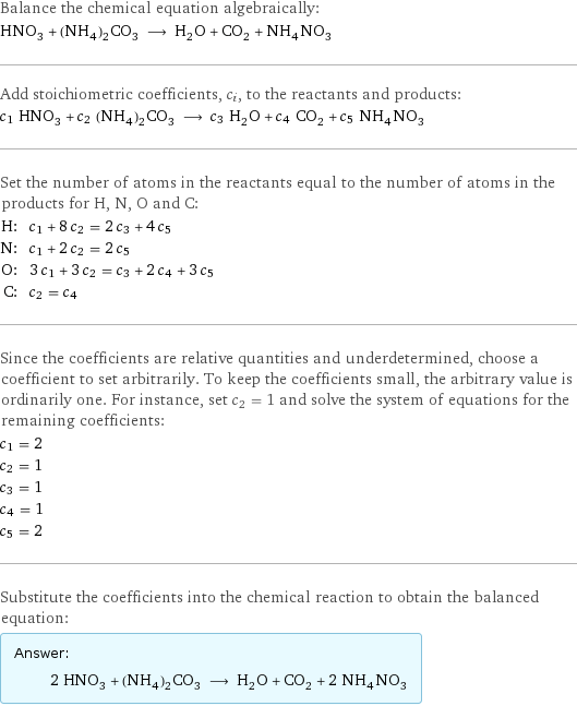 Balance the chemical equation algebraically: HNO_3 + (NH_4)_2CO_3 ⟶ H_2O + CO_2 + NH_4NO_3 Add stoichiometric coefficients, c_i, to the reactants and products: c_1 HNO_3 + c_2 (NH_4)_2CO_3 ⟶ c_3 H_2O + c_4 CO_2 + c_5 NH_4NO_3 Set the number of atoms in the reactants equal to the number of atoms in the products for H, N, O and C: H: | c_1 + 8 c_2 = 2 c_3 + 4 c_5 N: | c_1 + 2 c_2 = 2 c_5 O: | 3 c_1 + 3 c_2 = c_3 + 2 c_4 + 3 c_5 C: | c_2 = c_4 Since the coefficients are relative quantities and underdetermined, choose a coefficient to set arbitrarily. To keep the coefficients small, the arbitrary value is ordinarily one. For instance, set c_2 = 1 and solve the system of equations for the remaining coefficients: c_1 = 2 c_2 = 1 c_3 = 1 c_4 = 1 c_5 = 2 Substitute the coefficients into the chemical reaction to obtain the balanced equation: Answer: |   | 2 HNO_3 + (NH_4)_2CO_3 ⟶ H_2O + CO_2 + 2 NH_4NO_3