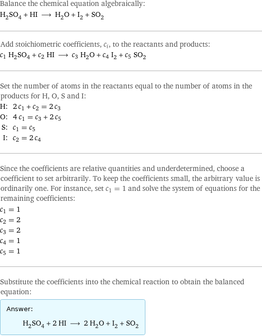 Balance the chemical equation algebraically: H_2SO_4 + HI ⟶ H_2O + I_2 + SO_2 Add stoichiometric coefficients, c_i, to the reactants and products: c_1 H_2SO_4 + c_2 HI ⟶ c_3 H_2O + c_4 I_2 + c_5 SO_2 Set the number of atoms in the reactants equal to the number of atoms in the products for H, O, S and I: H: | 2 c_1 + c_2 = 2 c_3 O: | 4 c_1 = c_3 + 2 c_5 S: | c_1 = c_5 I: | c_2 = 2 c_4 Since the coefficients are relative quantities and underdetermined, choose a coefficient to set arbitrarily. To keep the coefficients small, the arbitrary value is ordinarily one. For instance, set c_1 = 1 and solve the system of equations for the remaining coefficients: c_1 = 1 c_2 = 2 c_3 = 2 c_4 = 1 c_5 = 1 Substitute the coefficients into the chemical reaction to obtain the balanced equation: Answer: |   | H_2SO_4 + 2 HI ⟶ 2 H_2O + I_2 + SO_2