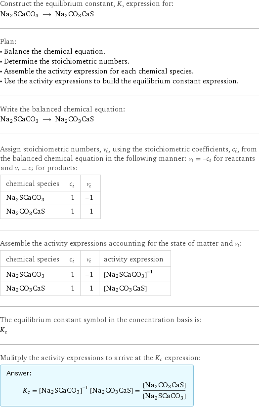 Construct the equilibrium constant, K, expression for: Na2SCaCO3 ⟶ Na2CO3CaS Plan: • Balance the chemical equation. • Determine the stoichiometric numbers. • Assemble the activity expression for each chemical species. • Use the activity expressions to build the equilibrium constant expression. Write the balanced chemical equation: Na2SCaCO3 ⟶ Na2CO3CaS Assign stoichiometric numbers, ν_i, using the stoichiometric coefficients, c_i, from the balanced chemical equation in the following manner: ν_i = -c_i for reactants and ν_i = c_i for products: chemical species | c_i | ν_i Na2SCaCO3 | 1 | -1 Na2CO3CaS | 1 | 1 Assemble the activity expressions accounting for the state of matter and ν_i: chemical species | c_i | ν_i | activity expression Na2SCaCO3 | 1 | -1 | ([Na2SCaCO3])^(-1) Na2CO3CaS | 1 | 1 | [Na2CO3CaS] The equilibrium constant symbol in the concentration basis is: K_c Mulitply the activity expressions to arrive at the K_c expression: Answer: |   | K_c = ([Na2SCaCO3])^(-1) [Na2CO3CaS] = ([Na2CO3CaS])/([Na2SCaCO3])