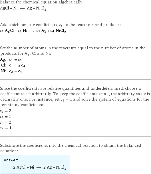 Balance the chemical equation algebraically: AgCl + Ni ⟶ Ag + NiCl_2 Add stoichiometric coefficients, c_i, to the reactants and products: c_1 AgCl + c_2 Ni ⟶ c_3 Ag + c_4 NiCl_2 Set the number of atoms in the reactants equal to the number of atoms in the products for Ag, Cl and Ni: Ag: | c_1 = c_3 Cl: | c_1 = 2 c_4 Ni: | c_2 = c_4 Since the coefficients are relative quantities and underdetermined, choose a coefficient to set arbitrarily. To keep the coefficients small, the arbitrary value is ordinarily one. For instance, set c_2 = 1 and solve the system of equations for the remaining coefficients: c_1 = 2 c_2 = 1 c_3 = 2 c_4 = 1 Substitute the coefficients into the chemical reaction to obtain the balanced equation: Answer: |   | 2 AgCl + Ni ⟶ 2 Ag + NiCl_2