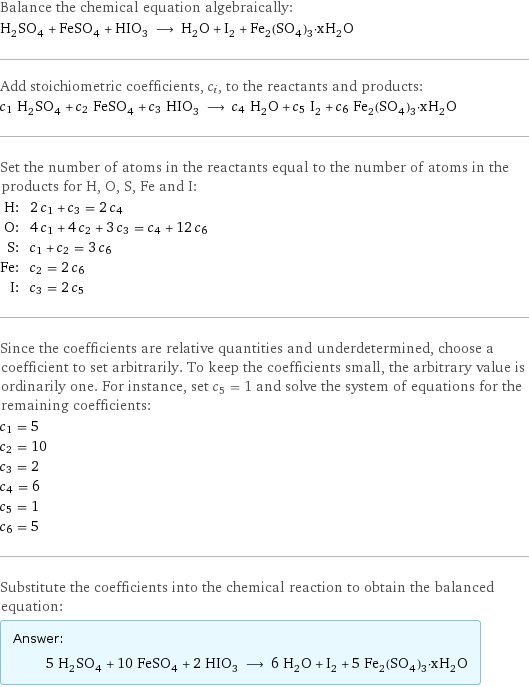 Balance the chemical equation algebraically: H_2SO_4 + FeSO_4 + HIO_3 ⟶ H_2O + I_2 + Fe_2(SO_4)_3·xH_2O Add stoichiometric coefficients, c_i, to the reactants and products: c_1 H_2SO_4 + c_2 FeSO_4 + c_3 HIO_3 ⟶ c_4 H_2O + c_5 I_2 + c_6 Fe_2(SO_4)_3·xH_2O Set the number of atoms in the reactants equal to the number of atoms in the products for H, O, S, Fe and I: H: | 2 c_1 + c_3 = 2 c_4 O: | 4 c_1 + 4 c_2 + 3 c_3 = c_4 + 12 c_6 S: | c_1 + c_2 = 3 c_6 Fe: | c_2 = 2 c_6 I: | c_3 = 2 c_5 Since the coefficients are relative quantities and underdetermined, choose a coefficient to set arbitrarily. To keep the coefficients small, the arbitrary value is ordinarily one. For instance, set c_5 = 1 and solve the system of equations for the remaining coefficients: c_1 = 5 c_2 = 10 c_3 = 2 c_4 = 6 c_5 = 1 c_6 = 5 Substitute the coefficients into the chemical reaction to obtain the balanced equation: Answer: |   | 5 H_2SO_4 + 10 FeSO_4 + 2 HIO_3 ⟶ 6 H_2O + I_2 + 5 Fe_2(SO_4)_3·xH_2O