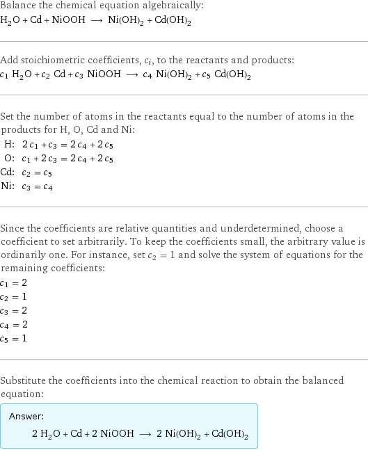 Balance the chemical equation algebraically: H_2O + Cd + NiOOH ⟶ Ni(OH)_2 + Cd(OH)_2 Add stoichiometric coefficients, c_i, to the reactants and products: c_1 H_2O + c_2 Cd + c_3 NiOOH ⟶ c_4 Ni(OH)_2 + c_5 Cd(OH)_2 Set the number of atoms in the reactants equal to the number of atoms in the products for H, O, Cd and Ni: H: | 2 c_1 + c_3 = 2 c_4 + 2 c_5 O: | c_1 + 2 c_3 = 2 c_4 + 2 c_5 Cd: | c_2 = c_5 Ni: | c_3 = c_4 Since the coefficients are relative quantities and underdetermined, choose a coefficient to set arbitrarily. To keep the coefficients small, the arbitrary value is ordinarily one. For instance, set c_2 = 1 and solve the system of equations for the remaining coefficients: c_1 = 2 c_2 = 1 c_3 = 2 c_4 = 2 c_5 = 1 Substitute the coefficients into the chemical reaction to obtain the balanced equation: Answer: |   | 2 H_2O + Cd + 2 NiOOH ⟶ 2 Ni(OH)_2 + Cd(OH)_2