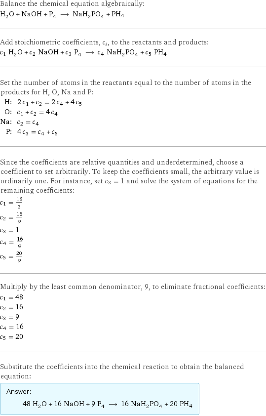 Balance the chemical equation algebraically: H_2O + NaOH + P_4 ⟶ NaH_2PO_4 + PH4 Add stoichiometric coefficients, c_i, to the reactants and products: c_1 H_2O + c_2 NaOH + c_3 P_4 ⟶ c_4 NaH_2PO_4 + c_5 PH4 Set the number of atoms in the reactants equal to the number of atoms in the products for H, O, Na and P: H: | 2 c_1 + c_2 = 2 c_4 + 4 c_5 O: | c_1 + c_2 = 4 c_4 Na: | c_2 = c_4 P: | 4 c_3 = c_4 + c_5 Since the coefficients are relative quantities and underdetermined, choose a coefficient to set arbitrarily. To keep the coefficients small, the arbitrary value is ordinarily one. For instance, set c_3 = 1 and solve the system of equations for the remaining coefficients: c_1 = 16/3 c_2 = 16/9 c_3 = 1 c_4 = 16/9 c_5 = 20/9 Multiply by the least common denominator, 9, to eliminate fractional coefficients: c_1 = 48 c_2 = 16 c_3 = 9 c_4 = 16 c_5 = 20 Substitute the coefficients into the chemical reaction to obtain the balanced equation: Answer: |   | 48 H_2O + 16 NaOH + 9 P_4 ⟶ 16 NaH_2PO_4 + 20 PH4