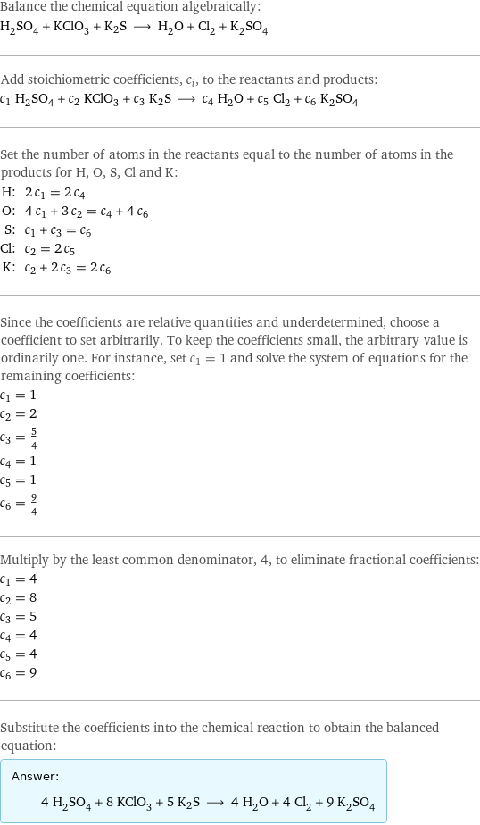 Balance the chemical equation algebraically: H_2SO_4 + KClO_3 + K2S ⟶ H_2O + Cl_2 + K_2SO_4 Add stoichiometric coefficients, c_i, to the reactants and products: c_1 H_2SO_4 + c_2 KClO_3 + c_3 K2S ⟶ c_4 H_2O + c_5 Cl_2 + c_6 K_2SO_4 Set the number of atoms in the reactants equal to the number of atoms in the products for H, O, S, Cl and K: H: | 2 c_1 = 2 c_4 O: | 4 c_1 + 3 c_2 = c_4 + 4 c_6 S: | c_1 + c_3 = c_6 Cl: | c_2 = 2 c_5 K: | c_2 + 2 c_3 = 2 c_6 Since the coefficients are relative quantities and underdetermined, choose a coefficient to set arbitrarily. To keep the coefficients small, the arbitrary value is ordinarily one. For instance, set c_1 = 1 and solve the system of equations for the remaining coefficients: c_1 = 1 c_2 = 2 c_3 = 5/4 c_4 = 1 c_5 = 1 c_6 = 9/4 Multiply by the least common denominator, 4, to eliminate fractional coefficients: c_1 = 4 c_2 = 8 c_3 = 5 c_4 = 4 c_5 = 4 c_6 = 9 Substitute the coefficients into the chemical reaction to obtain the balanced equation: Answer: |   | 4 H_2SO_4 + 8 KClO_3 + 5 K2S ⟶ 4 H_2O + 4 Cl_2 + 9 K_2SO_4