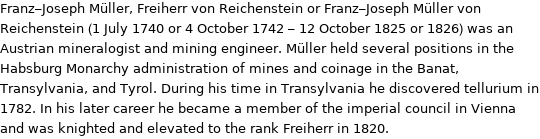 Franz-Joseph Müller, Freiherr von Reichenstein or Franz-Joseph Müller von Reichenstein (1 July 1740 or 4 October 1742 - 12 October 1825 or 1826) was an Austrian mineralogist and mining engineer. Müller held several positions in the Habsburg Monarchy administration of mines and coinage in the Banat, Transylvania, and Tyrol. During his time in Transylvania he discovered tellurium in 1782. In his later career he became a member of the imperial council in Vienna and was knighted and elevated to the rank Freiherr in 1820.