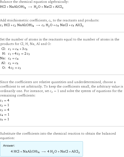 Balance the chemical equation algebraically: HCl + NaAl(OH)4 ⟶ H_2O + NaCl + AlCl_3 Add stoichiometric coefficients, c_i, to the reactants and products: c_1 HCl + c_2 NaAl(OH)4 ⟶ c_3 H_2O + c_4 NaCl + c_5 AlCl_3 Set the number of atoms in the reactants equal to the number of atoms in the products for Cl, H, Na, Al and O: Cl: | c_1 = c_4 + 3 c_5 H: | c_1 + 4 c_2 = 2 c_3 Na: | c_2 = c_4 Al: | c_2 = c_5 O: | 4 c_2 = c_3 Since the coefficients are relative quantities and underdetermined, choose a coefficient to set arbitrarily. To keep the coefficients small, the arbitrary value is ordinarily one. For instance, set c_2 = 1 and solve the system of equations for the remaining coefficients: c_1 = 4 c_2 = 1 c_3 = 4 c_4 = 1 c_5 = 1 Substitute the coefficients into the chemical reaction to obtain the balanced equation: Answer: |   | 4 HCl + NaAl(OH)4 ⟶ 4 H_2O + NaCl + AlCl_3