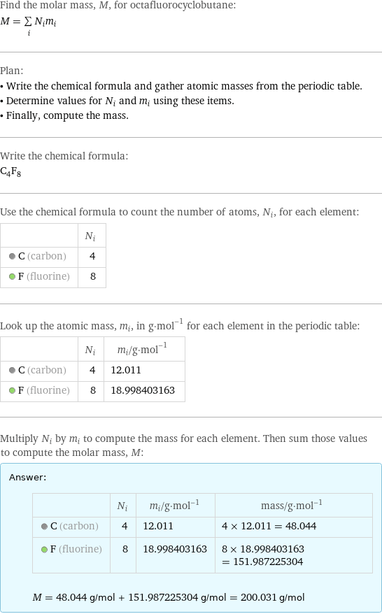 Find the molar mass, M, for octafluorocyclobutane: M = sum _iN_im_i Plan: • Write the chemical formula and gather atomic masses from the periodic table. • Determine values for N_i and m_i using these items. • Finally, compute the mass. Write the chemical formula: C_4F_8 Use the chemical formula to count the number of atoms, N_i, for each element:  | N_i  C (carbon) | 4  F (fluorine) | 8 Look up the atomic mass, m_i, in g·mol^(-1) for each element in the periodic table:  | N_i | m_i/g·mol^(-1)  C (carbon) | 4 | 12.011  F (fluorine) | 8 | 18.998403163 Multiply N_i by m_i to compute the mass for each element. Then sum those values to compute the molar mass, M: Answer: |   | | N_i | m_i/g·mol^(-1) | mass/g·mol^(-1)  C (carbon) | 4 | 12.011 | 4 × 12.011 = 48.044  F (fluorine) | 8 | 18.998403163 | 8 × 18.998403163 = 151.987225304  M = 48.044 g/mol + 151.987225304 g/mol = 200.031 g/mol