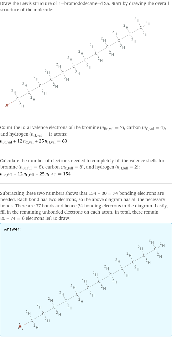 Draw the Lewis structure of 1-bromododecane-d 25. Start by drawing the overall structure of the molecule:  Count the total valence electrons of the bromine (n_Br, val = 7), carbon (n_C, val = 4), and hydrogen (n_H, val = 1) atoms: n_Br, val + 12 n_C, val + 25 n_H, val = 80 Calculate the number of electrons needed to completely fill the valence shells for bromine (n_Br, full = 8), carbon (n_C, full = 8), and hydrogen (n_H, full = 2): n_Br, full + 12 n_C, full + 25 n_H, full = 154 Subtracting these two numbers shows that 154 - 80 = 74 bonding electrons are needed. Each bond has two electrons, so the above diagram has all the necessary bonds. There are 37 bonds and hence 74 bonding electrons in the diagram. Lastly, fill in the remaining unbonded electrons on each atom. In total, there remain 80 - 74 = 6 electrons left to draw: Answer: |   | 