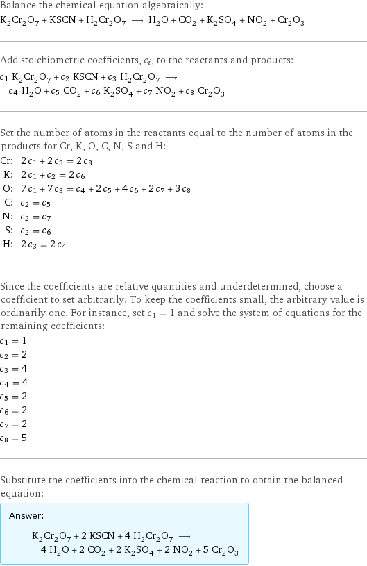 Balance the chemical equation algebraically: K_2Cr_2O_7 + KSCN + H_2Cr_2O_7 ⟶ H_2O + CO_2 + K_2SO_4 + NO_2 + Cr_2O_3 Add stoichiometric coefficients, c_i, to the reactants and products: c_1 K_2Cr_2O_7 + c_2 KSCN + c_3 H_2Cr_2O_7 ⟶ c_4 H_2O + c_5 CO_2 + c_6 K_2SO_4 + c_7 NO_2 + c_8 Cr_2O_3 Set the number of atoms in the reactants equal to the number of atoms in the products for Cr, K, O, C, N, S and H: Cr: | 2 c_1 + 2 c_3 = 2 c_8 K: | 2 c_1 + c_2 = 2 c_6 O: | 7 c_1 + 7 c_3 = c_4 + 2 c_5 + 4 c_6 + 2 c_7 + 3 c_8 C: | c_2 = c_5 N: | c_2 = c_7 S: | c_2 = c_6 H: | 2 c_3 = 2 c_4 Since the coefficients are relative quantities and underdetermined, choose a coefficient to set arbitrarily. To keep the coefficients small, the arbitrary value is ordinarily one. For instance, set c_1 = 1 and solve the system of equations for the remaining coefficients: c_1 = 1 c_2 = 2 c_3 = 4 c_4 = 4 c_5 = 2 c_6 = 2 c_7 = 2 c_8 = 5 Substitute the coefficients into the chemical reaction to obtain the balanced equation: Answer: |   | K_2Cr_2O_7 + 2 KSCN + 4 H_2Cr_2O_7 ⟶ 4 H_2O + 2 CO_2 + 2 K_2SO_4 + 2 NO_2 + 5 Cr_2O_3