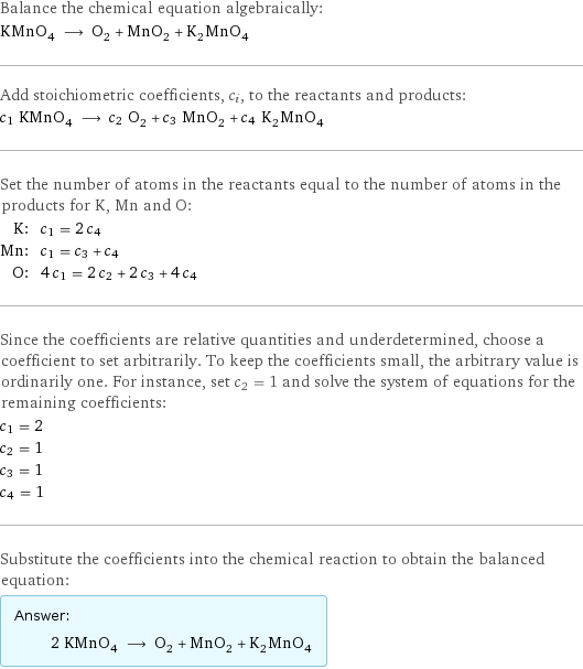 Balance the chemical equation algebraically: KMnO_4 ⟶ O_2 + MnO_2 + K_2MnO_4 Add stoichiometric coefficients, c_i, to the reactants and products: c_1 KMnO_4 ⟶ c_2 O_2 + c_3 MnO_2 + c_4 K_2MnO_4 Set the number of atoms in the reactants equal to the number of atoms in the products for K, Mn and O: K: | c_1 = 2 c_4 Mn: | c_1 = c_3 + c_4 O: | 4 c_1 = 2 c_2 + 2 c_3 + 4 c_4 Since the coefficients are relative quantities and underdetermined, choose a coefficient to set arbitrarily. To keep the coefficients small, the arbitrary value is ordinarily one. For instance, set c_2 = 1 and solve the system of equations for the remaining coefficients: c_1 = 2 c_2 = 1 c_3 = 1 c_4 = 1 Substitute the coefficients into the chemical reaction to obtain the balanced equation: Answer: |   | 2 KMnO_4 ⟶ O_2 + MnO_2 + K_2MnO_4