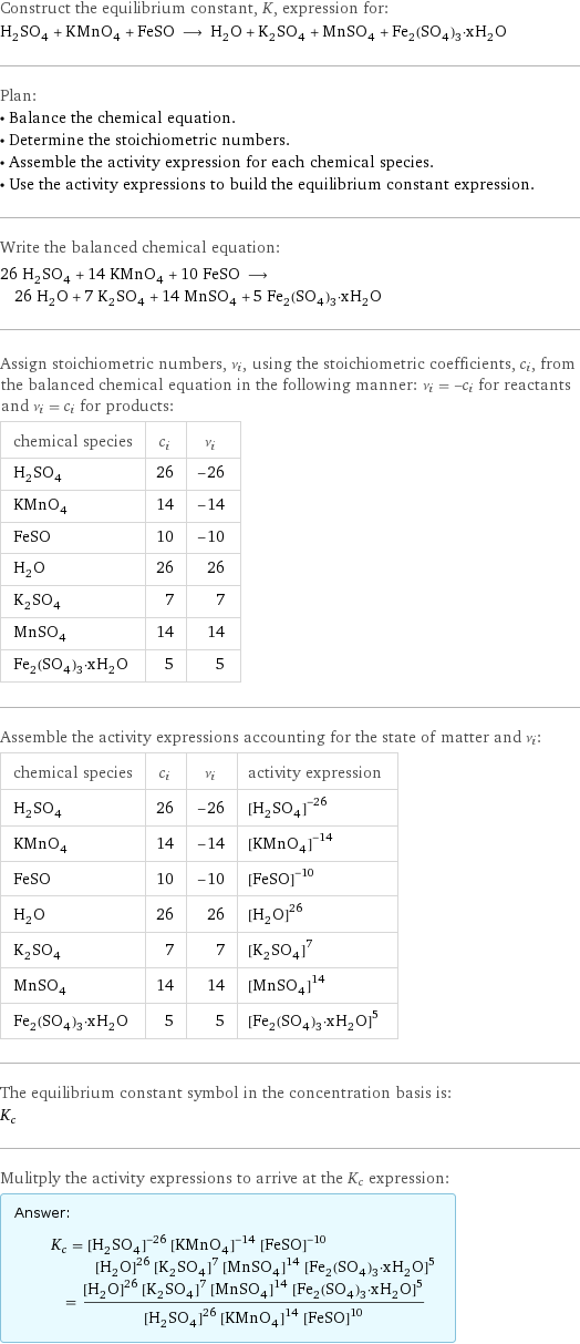 Construct the equilibrium constant, K, expression for: H_2SO_4 + KMnO_4 + FeSO ⟶ H_2O + K_2SO_4 + MnSO_4 + Fe_2(SO_4)_3·xH_2O Plan: • Balance the chemical equation. • Determine the stoichiometric numbers. • Assemble the activity expression for each chemical species. • Use the activity expressions to build the equilibrium constant expression. Write the balanced chemical equation: 26 H_2SO_4 + 14 KMnO_4 + 10 FeSO ⟶ 26 H_2O + 7 K_2SO_4 + 14 MnSO_4 + 5 Fe_2(SO_4)_3·xH_2O Assign stoichiometric numbers, ν_i, using the stoichiometric coefficients, c_i, from the balanced chemical equation in the following manner: ν_i = -c_i for reactants and ν_i = c_i for products: chemical species | c_i | ν_i H_2SO_4 | 26 | -26 KMnO_4 | 14 | -14 FeSO | 10 | -10 H_2O | 26 | 26 K_2SO_4 | 7 | 7 MnSO_4 | 14 | 14 Fe_2(SO_4)_3·xH_2O | 5 | 5 Assemble the activity expressions accounting for the state of matter and ν_i: chemical species | c_i | ν_i | activity expression H_2SO_4 | 26 | -26 | ([H2SO4])^(-26) KMnO_4 | 14 | -14 | ([KMnO4])^(-14) FeSO | 10 | -10 | ([FeSO])^(-10) H_2O | 26 | 26 | ([H2O])^26 K_2SO_4 | 7 | 7 | ([K2SO4])^7 MnSO_4 | 14 | 14 | ([MnSO4])^14 Fe_2(SO_4)_3·xH_2O | 5 | 5 | ([Fe2(SO4)3·xH2O])^5 The equilibrium constant symbol in the concentration basis is: K_c Mulitply the activity expressions to arrive at the K_c expression: Answer: |   | K_c = ([H2SO4])^(-26) ([KMnO4])^(-14) ([FeSO])^(-10) ([H2O])^26 ([K2SO4])^7 ([MnSO4])^14 ([Fe2(SO4)3·xH2O])^5 = (([H2O])^26 ([K2SO4])^7 ([MnSO4])^14 ([Fe2(SO4)3·xH2O])^5)/(([H2SO4])^26 ([KMnO4])^14 ([FeSO])^10)