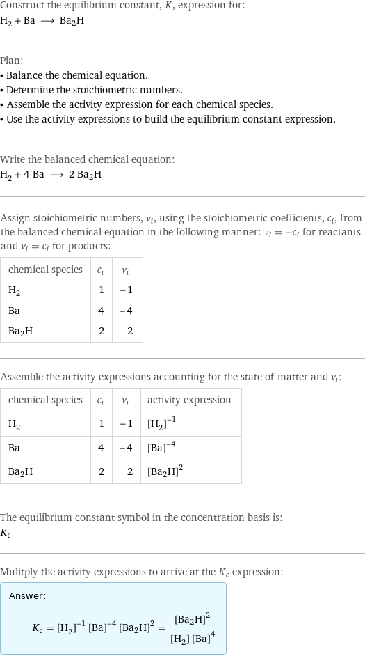 Construct the equilibrium constant, K, expression for: H_2 + Ba ⟶ Ba2H Plan: • Balance the chemical equation. • Determine the stoichiometric numbers. • Assemble the activity expression for each chemical species. • Use the activity expressions to build the equilibrium constant expression. Write the balanced chemical equation: H_2 + 4 Ba ⟶ 2 Ba2H Assign stoichiometric numbers, ν_i, using the stoichiometric coefficients, c_i, from the balanced chemical equation in the following manner: ν_i = -c_i for reactants and ν_i = c_i for products: chemical species | c_i | ν_i H_2 | 1 | -1 Ba | 4 | -4 Ba2H | 2 | 2 Assemble the activity expressions accounting for the state of matter and ν_i: chemical species | c_i | ν_i | activity expression H_2 | 1 | -1 | ([H2])^(-1) Ba | 4 | -4 | ([Ba])^(-4) Ba2H | 2 | 2 | ([Ba2H])^2 The equilibrium constant symbol in the concentration basis is: K_c Mulitply the activity expressions to arrive at the K_c expression: Answer: |   | K_c = ([H2])^(-1) ([Ba])^(-4) ([Ba2H])^2 = ([Ba2H])^2/([H2] ([Ba])^4)