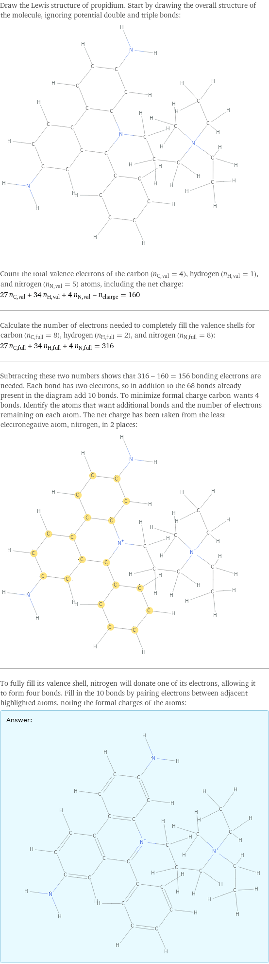 Draw the Lewis structure of propidium. Start by drawing the overall structure of the molecule, ignoring potential double and triple bonds:  Count the total valence electrons of the carbon (n_C, val = 4), hydrogen (n_H, val = 1), and nitrogen (n_N, val = 5) atoms, including the net charge: 27 n_C, val + 34 n_H, val + 4 n_N, val - n_charge = 160 Calculate the number of electrons needed to completely fill the valence shells for carbon (n_C, full = 8), hydrogen (n_H, full = 2), and nitrogen (n_N, full = 8): 27 n_C, full + 34 n_H, full + 4 n_N, full = 316 Subtracting these two numbers shows that 316 - 160 = 156 bonding electrons are needed. Each bond has two electrons, so in addition to the 68 bonds already present in the diagram add 10 bonds. To minimize formal charge carbon wants 4 bonds. Identify the atoms that want additional bonds and the number of electrons remaining on each atom. The net charge has been taken from the least electronegative atom, nitrogen, in 2 places:  To fully fill its valence shell, nitrogen will donate one of its electrons, allowing it to form four bonds. Fill in the 10 bonds by pairing electrons between adjacent highlighted atoms, noting the formal charges of the atoms: Answer: |   | 