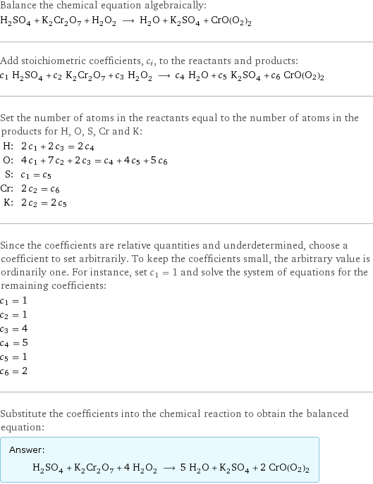 Balance the chemical equation algebraically: H_2SO_4 + K_2Cr_2O_7 + H_2O_2 ⟶ H_2O + K_2SO_4 + CrO(O2)2 Add stoichiometric coefficients, c_i, to the reactants and products: c_1 H_2SO_4 + c_2 K_2Cr_2O_7 + c_3 H_2O_2 ⟶ c_4 H_2O + c_5 K_2SO_4 + c_6 CrO(O2)2 Set the number of atoms in the reactants equal to the number of atoms in the products for H, O, S, Cr and K: H: | 2 c_1 + 2 c_3 = 2 c_4 O: | 4 c_1 + 7 c_2 + 2 c_3 = c_4 + 4 c_5 + 5 c_6 S: | c_1 = c_5 Cr: | 2 c_2 = c_6 K: | 2 c_2 = 2 c_5 Since the coefficients are relative quantities and underdetermined, choose a coefficient to set arbitrarily. To keep the coefficients small, the arbitrary value is ordinarily one. For instance, set c_1 = 1 and solve the system of equations for the remaining coefficients: c_1 = 1 c_2 = 1 c_3 = 4 c_4 = 5 c_5 = 1 c_6 = 2 Substitute the coefficients into the chemical reaction to obtain the balanced equation: Answer: |   | H_2SO_4 + K_2Cr_2O_7 + 4 H_2O_2 ⟶ 5 H_2O + K_2SO_4 + 2 CrO(O2)2