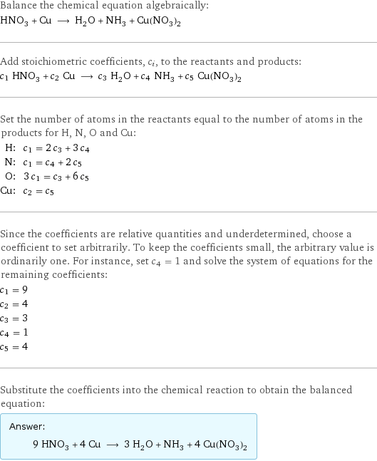 Balance the chemical equation algebraically: HNO_3 + Cu ⟶ H_2O + NH_3 + Cu(NO_3)_2 Add stoichiometric coefficients, c_i, to the reactants and products: c_1 HNO_3 + c_2 Cu ⟶ c_3 H_2O + c_4 NH_3 + c_5 Cu(NO_3)_2 Set the number of atoms in the reactants equal to the number of atoms in the products for H, N, O and Cu: H: | c_1 = 2 c_3 + 3 c_4 N: | c_1 = c_4 + 2 c_5 O: | 3 c_1 = c_3 + 6 c_5 Cu: | c_2 = c_5 Since the coefficients are relative quantities and underdetermined, choose a coefficient to set arbitrarily. To keep the coefficients small, the arbitrary value is ordinarily one. For instance, set c_4 = 1 and solve the system of equations for the remaining coefficients: c_1 = 9 c_2 = 4 c_3 = 3 c_4 = 1 c_5 = 4 Substitute the coefficients into the chemical reaction to obtain the balanced equation: Answer: |   | 9 HNO_3 + 4 Cu ⟶ 3 H_2O + NH_3 + 4 Cu(NO_3)_2