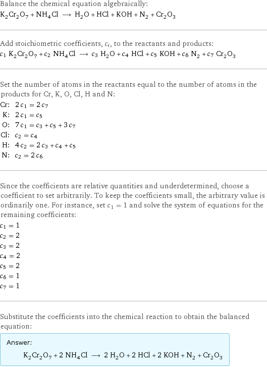 Balance the chemical equation algebraically: K_2Cr_2O_7 + NH_4Cl ⟶ H_2O + HCl + KOH + N_2 + Cr_2O_3 Add stoichiometric coefficients, c_i, to the reactants and products: c_1 K_2Cr_2O_7 + c_2 NH_4Cl ⟶ c_3 H_2O + c_4 HCl + c_5 KOH + c_6 N_2 + c_7 Cr_2O_3 Set the number of atoms in the reactants equal to the number of atoms in the products for Cr, K, O, Cl, H and N: Cr: | 2 c_1 = 2 c_7 K: | 2 c_1 = c_5 O: | 7 c_1 = c_3 + c_5 + 3 c_7 Cl: | c_2 = c_4 H: | 4 c_2 = 2 c_3 + c_4 + c_5 N: | c_2 = 2 c_6 Since the coefficients are relative quantities and underdetermined, choose a coefficient to set arbitrarily. To keep the coefficients small, the arbitrary value is ordinarily one. For instance, set c_1 = 1 and solve the system of equations for the remaining coefficients: c_1 = 1 c_2 = 2 c_3 = 2 c_4 = 2 c_5 = 2 c_6 = 1 c_7 = 1 Substitute the coefficients into the chemical reaction to obtain the balanced equation: Answer: |   | K_2Cr_2O_7 + 2 NH_4Cl ⟶ 2 H_2O + 2 HCl + 2 KOH + N_2 + Cr_2O_3