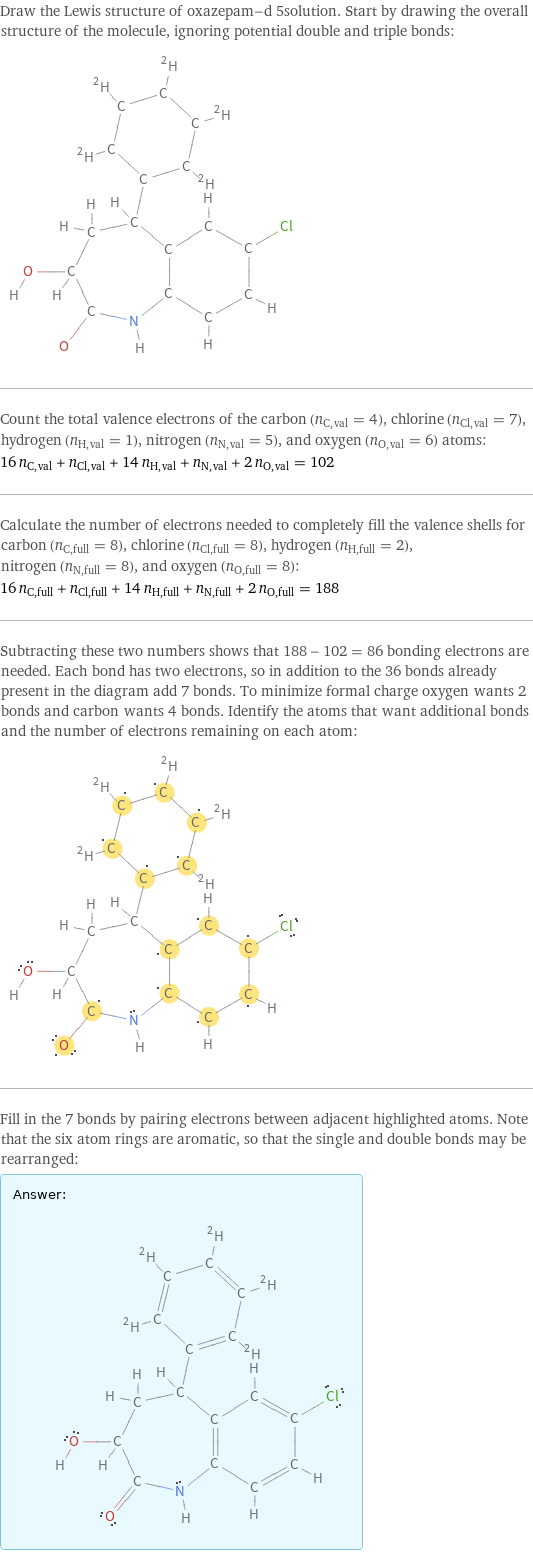 Draw the Lewis structure of oxazepam-d 5solution. Start by drawing the overall structure of the molecule, ignoring potential double and triple bonds:  Count the total valence electrons of the carbon (n_C, val = 4), chlorine (n_Cl, val = 7), hydrogen (n_H, val = 1), nitrogen (n_N, val = 5), and oxygen (n_O, val = 6) atoms: 16 n_C, val + n_Cl, val + 14 n_H, val + n_N, val + 2 n_O, val = 102 Calculate the number of electrons needed to completely fill the valence shells for carbon (n_C, full = 8), chlorine (n_Cl, full = 8), hydrogen (n_H, full = 2), nitrogen (n_N, full = 8), and oxygen (n_O, full = 8): 16 n_C, full + n_Cl, full + 14 n_H, full + n_N, full + 2 n_O, full = 188 Subtracting these two numbers shows that 188 - 102 = 86 bonding electrons are needed. Each bond has two electrons, so in addition to the 36 bonds already present in the diagram add 7 bonds. To minimize formal charge oxygen wants 2 bonds and carbon wants 4 bonds. Identify the atoms that want additional bonds and the number of electrons remaining on each atom:  Fill in the 7 bonds by pairing electrons between adjacent highlighted atoms. Note that the six atom rings are aromatic, so that the single and double bonds may be rearranged: Answer: |   | 