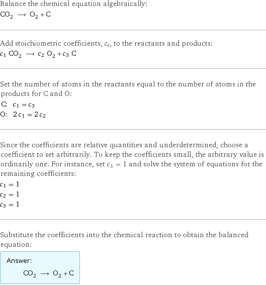 Balance the chemical equation algebraically: CO_2 ⟶ O_2 + C Add stoichiometric coefficients, c_i, to the reactants and products: c_1 CO_2 ⟶ c_2 O_2 + c_3 C Set the number of atoms in the reactants equal to the number of atoms in the products for C and O: C: | c_1 = c_3 O: | 2 c_1 = 2 c_2 Since the coefficients are relative quantities and underdetermined, choose a coefficient to set arbitrarily. To keep the coefficients small, the arbitrary value is ordinarily one. For instance, set c_1 = 1 and solve the system of equations for the remaining coefficients: c_1 = 1 c_2 = 1 c_3 = 1 Substitute the coefficients into the chemical reaction to obtain the balanced equation: Answer: |   | CO_2 ⟶ O_2 + C