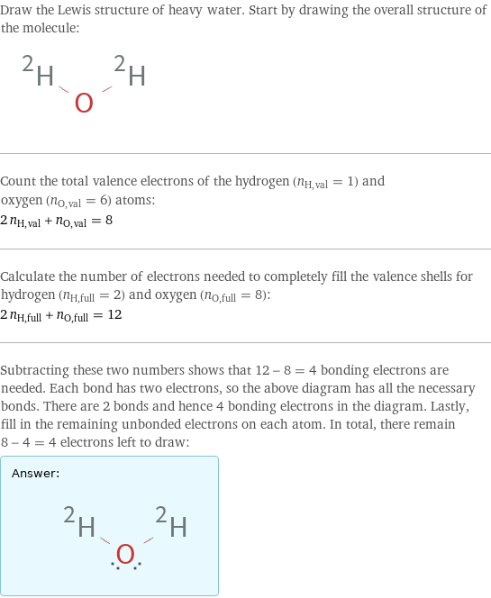 Draw the Lewis structure of heavy water. Start by drawing the overall structure of the molecule:  Count the total valence electrons of the hydrogen (n_H, val = 1) and oxygen (n_O, val = 6) atoms: 2 n_H, val + n_O, val = 8 Calculate the number of electrons needed to completely fill the valence shells for hydrogen (n_H, full = 2) and oxygen (n_O, full = 8): 2 n_H, full + n_O, full = 12 Subtracting these two numbers shows that 12 - 8 = 4 bonding electrons are needed. Each bond has two electrons, so the above diagram has all the necessary bonds. There are 2 bonds and hence 4 bonding electrons in the diagram. Lastly, fill in the remaining unbonded electrons on each atom. In total, there remain 8 - 4 = 4 electrons left to draw: Answer: |   | 