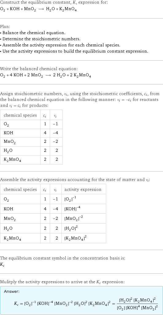 Construct the equilibrium constant, K, expression for: O_2 + KOH + MnO_2 ⟶ H_2O + K_2MnO_4 Plan: • Balance the chemical equation. • Determine the stoichiometric numbers. • Assemble the activity expression for each chemical species. • Use the activity expressions to build the equilibrium constant expression. Write the balanced chemical equation: O_2 + 4 KOH + 2 MnO_2 ⟶ 2 H_2O + 2 K_2MnO_4 Assign stoichiometric numbers, ν_i, using the stoichiometric coefficients, c_i, from the balanced chemical equation in the following manner: ν_i = -c_i for reactants and ν_i = c_i for products: chemical species | c_i | ν_i O_2 | 1 | -1 KOH | 4 | -4 MnO_2 | 2 | -2 H_2O | 2 | 2 K_2MnO_4 | 2 | 2 Assemble the activity expressions accounting for the state of matter and ν_i: chemical species | c_i | ν_i | activity expression O_2 | 1 | -1 | ([O2])^(-1) KOH | 4 | -4 | ([KOH])^(-4) MnO_2 | 2 | -2 | ([MnO2])^(-2) H_2O | 2 | 2 | ([H2O])^2 K_2MnO_4 | 2 | 2 | ([K2MnO4])^2 The equilibrium constant symbol in the concentration basis is: K_c Mulitply the activity expressions to arrive at the K_c expression: Answer: |   | K_c = ([O2])^(-1) ([KOH])^(-4) ([MnO2])^(-2) ([H2O])^2 ([K2MnO4])^2 = (([H2O])^2 ([K2MnO4])^2)/([O2] ([KOH])^4 ([MnO2])^2)